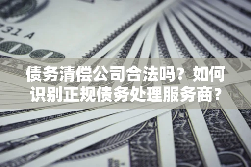 武汉债务清偿公司合法吗？如何识别正规债务处理服务商？