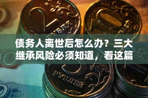 武汉债务人离世后怎么办？三大继承风险必须知道，看这篇就够了