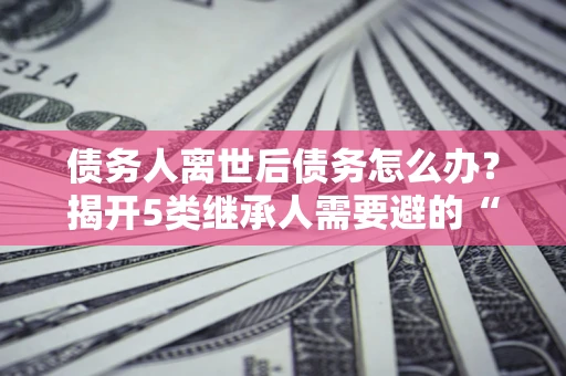 武汉债务人离世后债务怎么办？揭开5类继承人需要避的“坑”